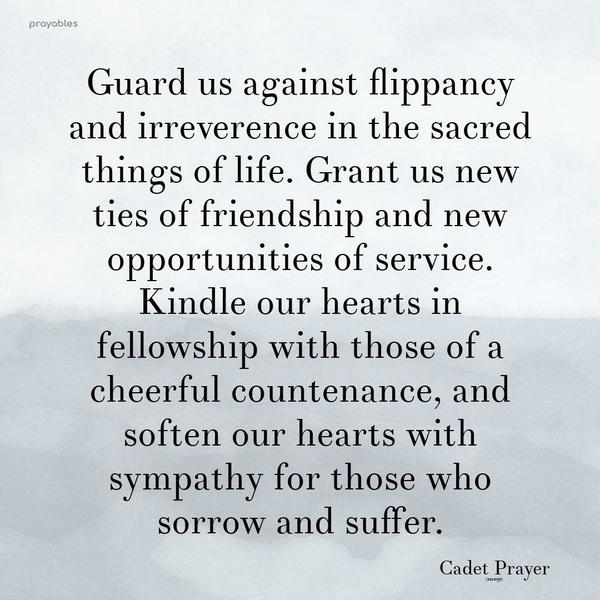 Guard us against flippancy and irreverence in the sacred things of life. Grant us new ties of friendship and new opportunities of service. Kindle our hearts in fellowship with those of a
cheerful countenance, and soften our hearts with sympathy for those who sorrow and suffer.