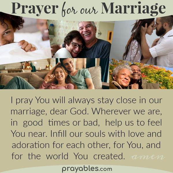 I pray You will always stay close in our marriage, dear God. Wherever we are, in good times or bad, help us to feel You near. Infill our souls with love and adoration for each
other, for You, and for the world You created. Amen