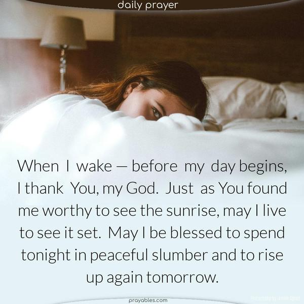 When I wake — before my day begins, I thank You, my God. Just as You found me worthy to see the sunrise, may I live to see it set. May I be blessed to spend tonight in peaceful slumber and to rise up again tomorrow.