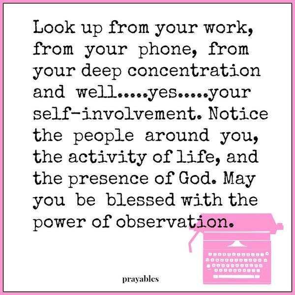 Look up from your work, from your phone, from your deep concentration and well…yes…your self-involvement. Notice the people around you, the activity of life, and the presence of God. May you be blessed with the power of
observation.