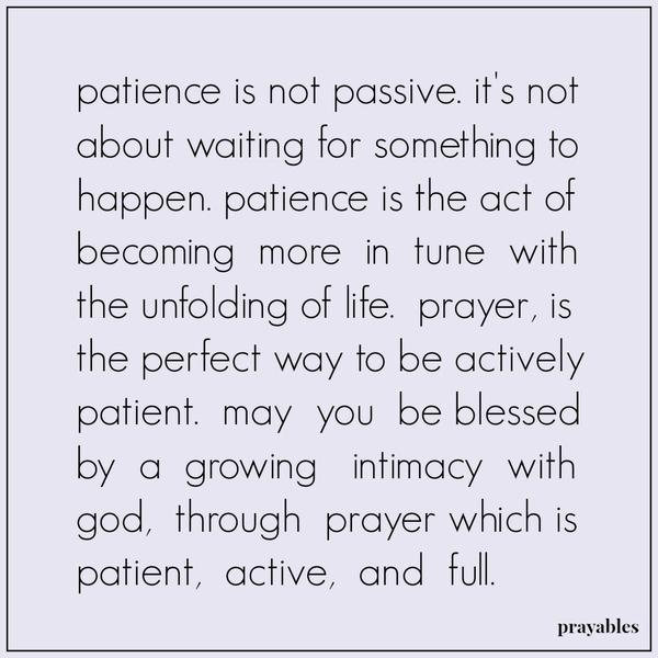Patience is not passive. It’s not about waiting for something to happen. Patience is the act of becoming more in tune with the unfolding of life. Prayer, is the perfect way to be actively patient. May you be blessed by a growing
intimacy with God, through prayer which is patient, active, and full.