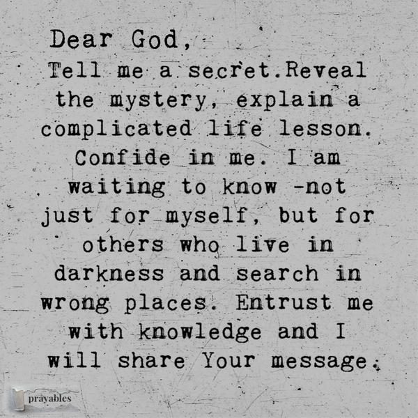 Dear God, Tell me a secret. Share a mystery, explain a complicated life lesson. Confide in me. I am waiting to know, not just for myself, but for the others who wait in darkness and search in wrong places. Entrust me with knowledge and I will carry Your message.