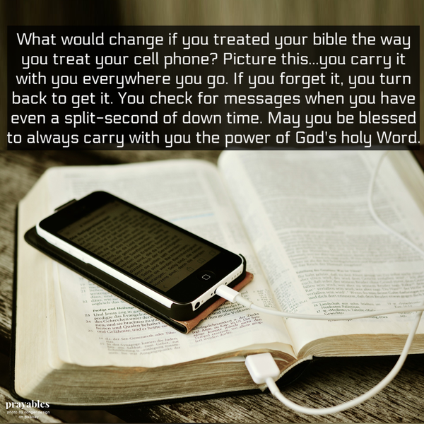 What would change if you treated your bible the way you treat your cell phone? Picture this…you carry it with you everywhere you go. If you forget it, you turn back to get it. You check for messages when you have even a split-second of down time. May
you be blessed to always carry with you the power of God’s holy Word. 