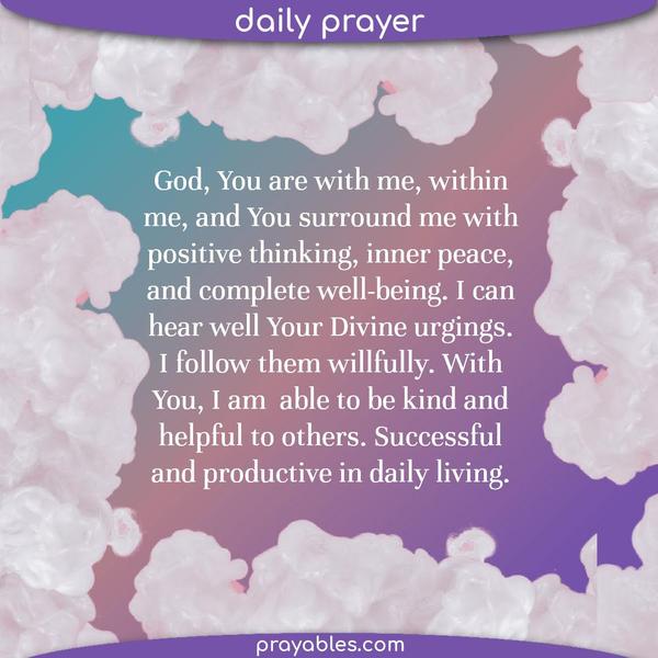 God, You are with me, within me, and You surround me with positive thinking, inner peace, and complete well-being. I can hear well Your Divine urgings. I follow them
willfully. With You, I am able to be kind and helpful to others. Successful and productive in daily living.