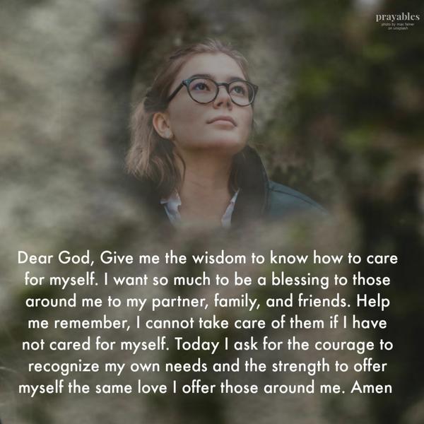 Dear God, Give me the wisdom to know how to care for myself. I want so much to be a blessing to those around me to my partner, family, and friends. Help me remember, I cannot
take care of them if I have not cared for myself. Today I ask for the courage to recognize my own needs and the strength to offer myself the same love I offer those around me. Amen