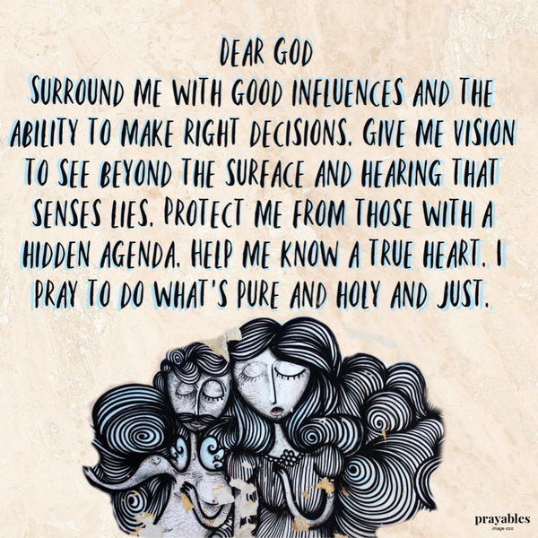 Dear God, surround me with good influences and the ability to make right decisions. Give me vision to see beyond the surface and hearing that senses lies. Protect me from those with a hidden agenda. Help me know a true heart. I pray to do
what’s pure and holy and just. Amen