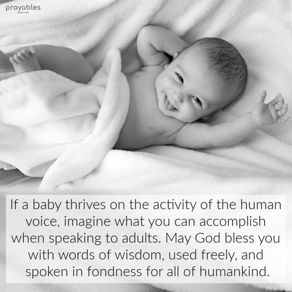 If a baby thrives on the activity of the human voice, imagine what you can accomplish when speaking to adults. May God bless you with words of wisdom, used freely, and spoken
in fondness for all of humankind.