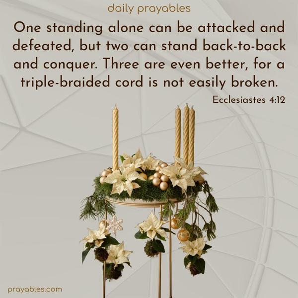 One standing alone can be attacked and defeated, but two can stand back-to-back and conquer. Three are even better, for a triple-braided cord is not easily broken. Ecclesiastes 4:12