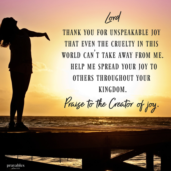 Lord, Thank You for unspeakable joy that even the cruelty in this world can’t take away from me. Help me spread your joy to others throughout your kingdom. Praise to the Creator of joy.