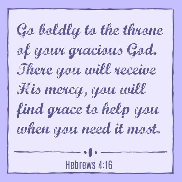 Hebrews 4:16 Go boldly to the throne of your gracious God. There you will receive His mercy, you will find grace to help you when you need it most.