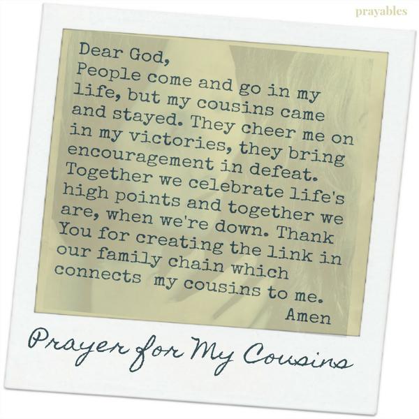 Dear God, People come and go in my life, but my cousins came and stayed. They cheer me on in my victories, they bring encouragement in defeat. Together we celebrate life’s high points and together we are, when we’re down. Thank You
for creating the link in our family’s chain which connects my cousins to me.  