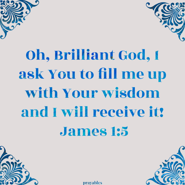 James 1:5 Oh, Brilliant God, I ask You to fill me up with Your wisdom and I will receive it! 