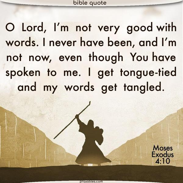 Moses: Exodus 4:10 O Lord, I’m not very good with words. I never have been, and I’m not now, even though You have spoken to me. I get tongue-tied, and my words get tangled.