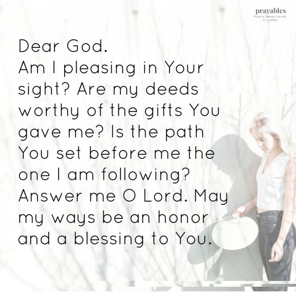 Dear God. Am I pleasing in Your sight? Are my deeds worthy of the gifts You gave me? Is the path You set before me the one I am following? Answer me O Lord. May my ways be an honor and a blessing to You.