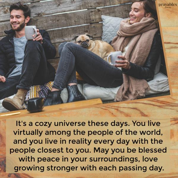 It’s a cozy universe these days. You live virtually among the people of the world, and you live in your reality every day with the people closest to you. May you be blessed
with peace in your surroundings, love growing stronger with each passing day.