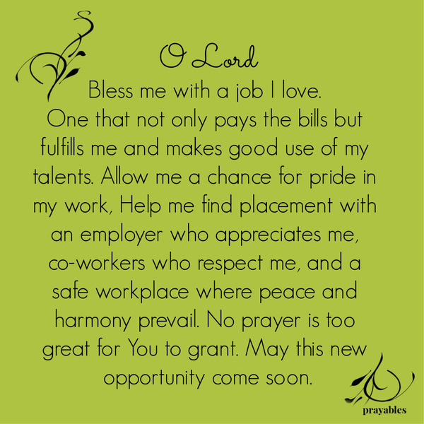 O Lord Bless me with a job I love. One that not only pays the bills but fulfills me and makes good use of my talents. Allow me a chance for pride in my work, Help me find placement with an employer who appreciates me, co-workers who
respect me, and a safe workplace where peace and harmony prevail. No prayer is too great for You to grant. May this new opportunity come soon.