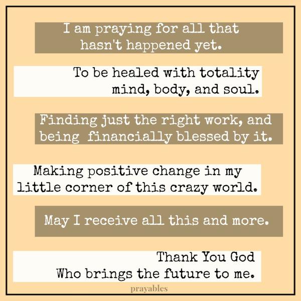 I am praying for all that hasn’t happened yet. To be healed with totality – mind, body, and soul. Finding just the right work, and being financially blessed by it. Making positive change in my little corner of this crazy world. May
I receive all this and more. Thank You God Who brings the future to me.