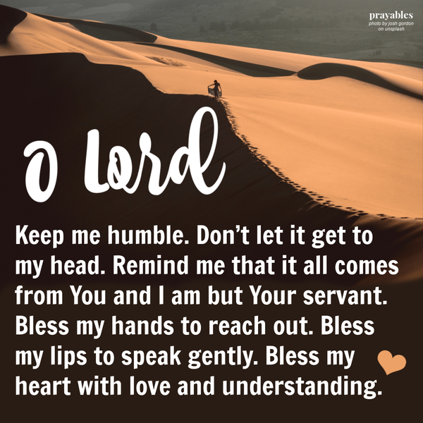 Keep me humble. Don’t let it get to my head. Remind me that it all comes from You and I am but Your servant. Bless my hands to reach out. Bless my lips to speak gently. Bless my heart with love and understanding.