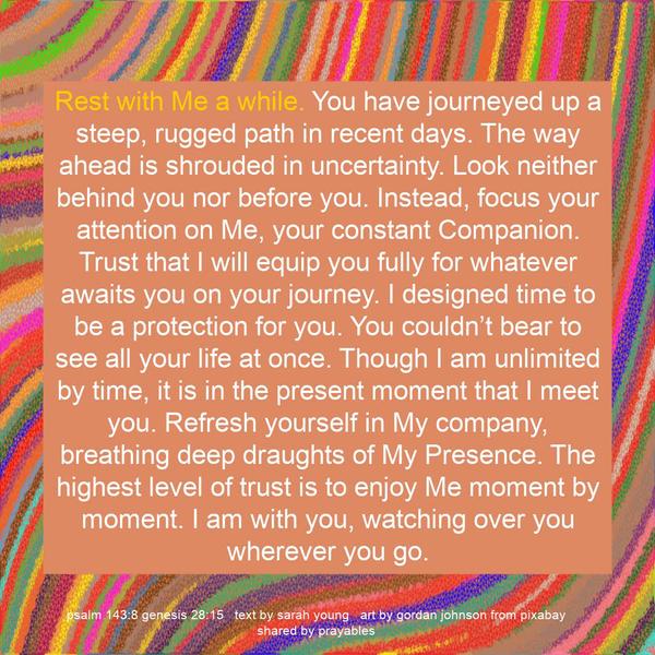 Rest with Me a while. You have journeyed up a steep, rugged path in recent days. The way ahead is shrouded in uncertainty. Look neither behind you nor before you. Instead, focus your
attention on Me, your constant Companion. Trust that I will equip you fully for whatever awaits you on your journey. I designed time to be a protection for you. You couldn’t bear to see all your life at once. Though I am unlimited by time, it is in the present moment that I meet you. Refresh yourself in My company, breathing deep draughts of My Presence. The highest level of trust is to enjoy Me moment by moment. I am with you, watching over you wherever you go. Sarah Young