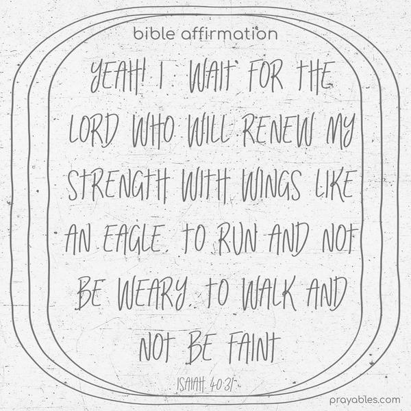 Yeah! I wait for the Lord who will renew my strength with wings like an eagle, to run and not be weary, to walk and not be faint.
