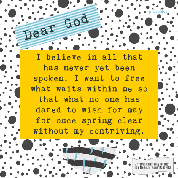 Dear God, I believe in all that has never yet been spoken. I want to free what waits within me so that what no one has dared to wish for may for once spring clear without my contriving. Rainer Maria Rilke