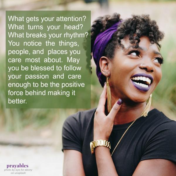 What gets your attention? What  turns  your  head? What breaks your rhythm? You  notice  the  things, people, and places you care  most  about. May you be blessed to follow your  passion  and  care enough to be the positive force
behind making it better.