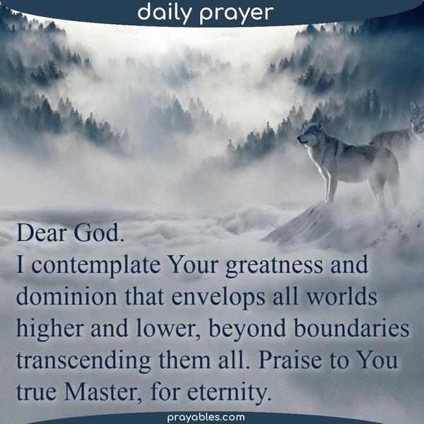 Dear God, I contemplate Your greatness and dominion that envelops all worlds, higher and lower, beyond boundaries, transcending them all. Praise to You, true Master, for
eternity.