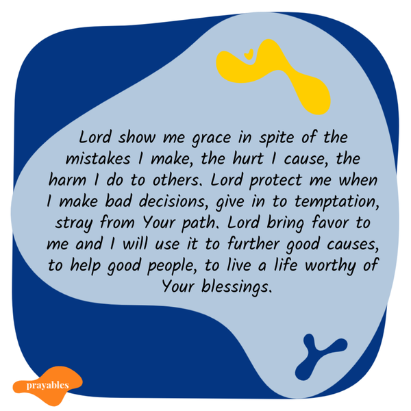 Hurt I Cause Lord show me grace in spite of the mistakes I make, the hurt I cause, the harm I do to others. Lord protect me when I make bad decisions, give in to temptation,
stray from your path. Lord bring favor to me and I will use it to further good causes, to help good people, to live a life worthy of Your blessings.