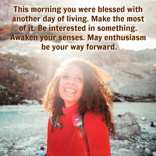 This morning you were blessed with another day of living. Make the most of it. Be interested in something. Awaken your senses. May enthusiasm be your way forward.