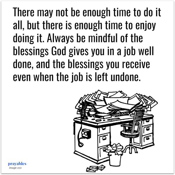 There may not be enough time to do it all, but there is enough time to enjoy doing it. Always be mindful of the blessings God gives you in a job well done, and the blessings you receive even when the job is left undone.