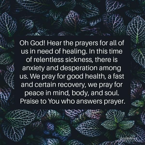 Oh, God! Hear the prayers for all of us in need of healing. In this time of relentless sickness, there is anxiety and desperation among us. We pray for good health, a fast and certain
recovery; we pray for peace in mind, body, and soul. Praise to You, who answers prayer.