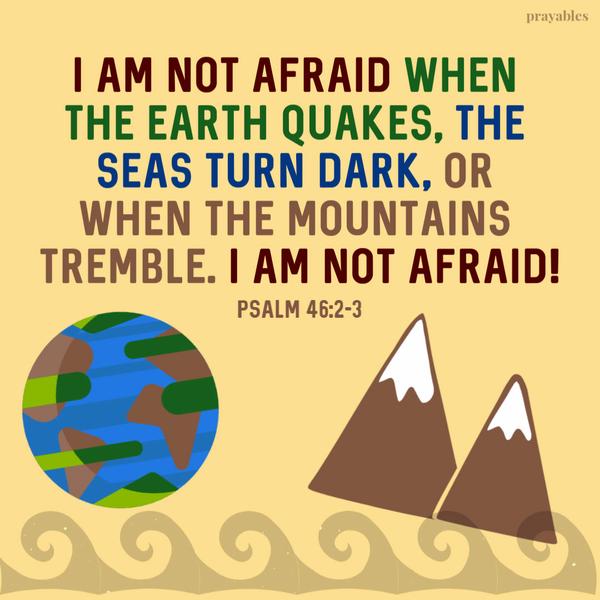 Psalm 46:2-3 I am not afraid when the earth quakes, the seas turn dark, or when the mountains tremble. I am not afraid!