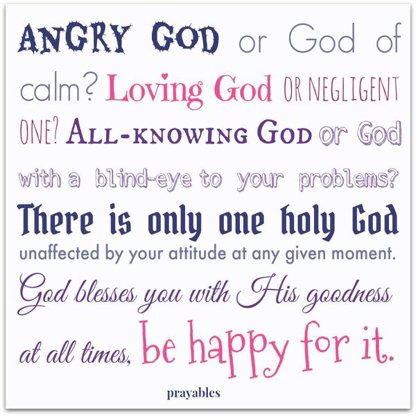 Angry God or God of calm? Loving God or negligent one? All-knowing God or God with a blind-eye to your problems. There is only one holy God, unaffected by your attitude at a given moment. God blesses you with His goodness at all
times, be happy for it.