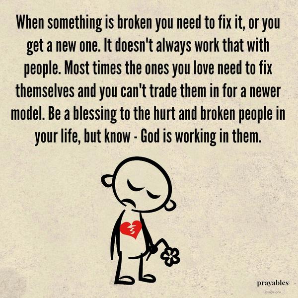 When something is broken you need to fix it, or you get a new one. It doesn’t always work that with people. Most times the ones you love need to fix themselves and you can’t trade them in for a newer model. Be a blessing to the hurt and
broken people in your life, but know God is working in them.