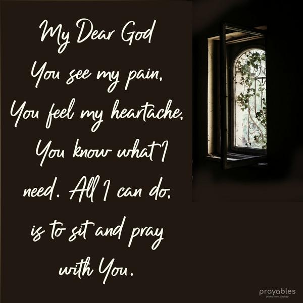 My Dear God, You see my pain, You feel my heartache, You know what I need. All I can do is to sit and pray with You.