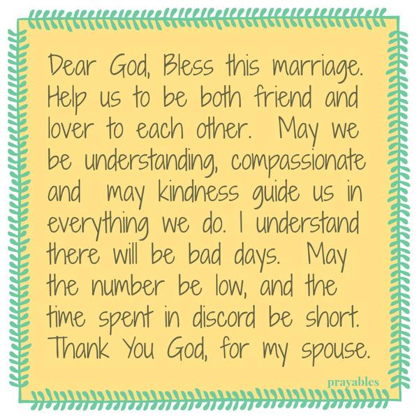 Dear God, Bless this marriage. Help us to be both friend and lover to each other. May we be understanding, compassionate and may kindness guide us in everything we do. I understand there will be bad days. May the number be low, and
the time spent in discord be short. Thank You God, for my spouse.