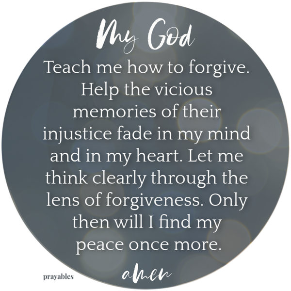 Dear God, Teach me how to forgive. Help the vicious memories of their injustice fade in my mind and in my heart. Let me think clearly through the lens of forgiveness.Only then will I find peace once more. Amen