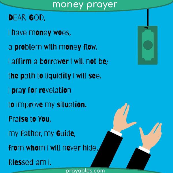 Dear God,  I have money woes, a problem with money flow. I affirm a borrower I will not be; the path to liquidity I will see. Praying for revelation to improve my situation.
Praise to You, my Father, my Guide, from whom I will never hide. Blessed am I.