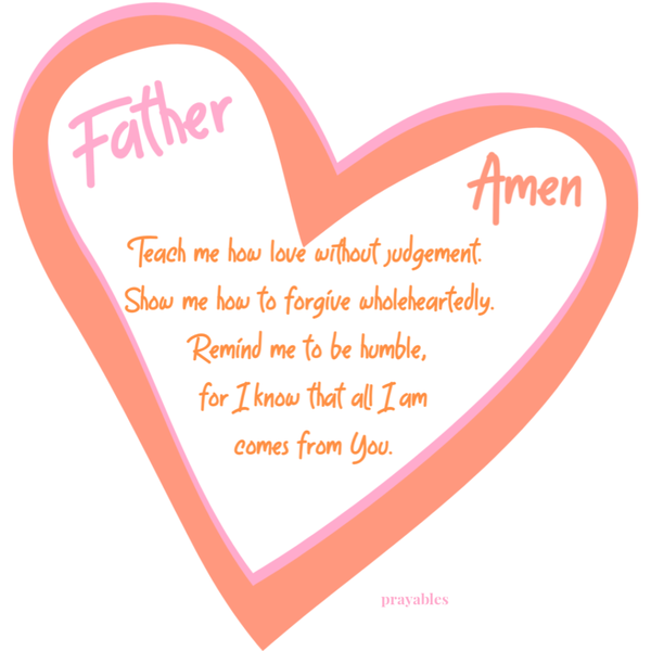 Father, Teach me how to love without judgement. Show me how to forgive wholeheartedly. Remind me to be humble, for I know that all I am comes from You. Amen