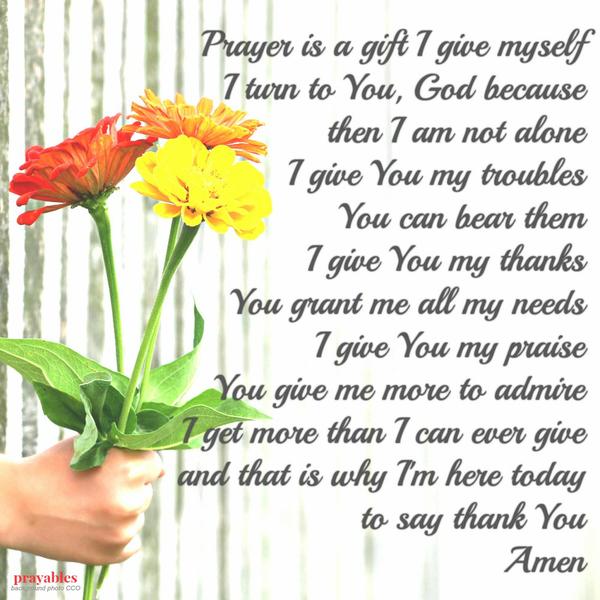 Prayer is a gift I give myself. I turn to You, God because then I am not alone. I give You my troubles: You can bear them. I give You my thanks: You grant me all my needs. I give You my praise: You give me more to admire. I get more
than I can ever give, and that is why I’m here today to say thank You.  Amen