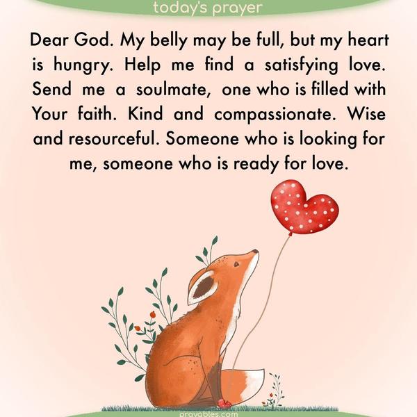 Dear God. My belly may be full, but my heart is hungry. Help me find a satisfying love. Send me a soulmate, one who is filled with Your faith. Kind and compassionate. Wise and resourceful. Someone who is looking for me, someone who is ready for love. 