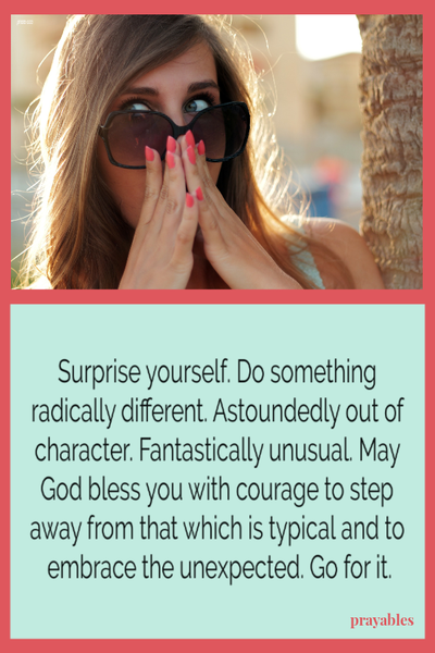 Surprise yourself. Do something radically different. Astoundedly out of character. Fantastically unusual. May God bless you with the courage to step away from that which is typical and to embrace the unexpected. Go for it.