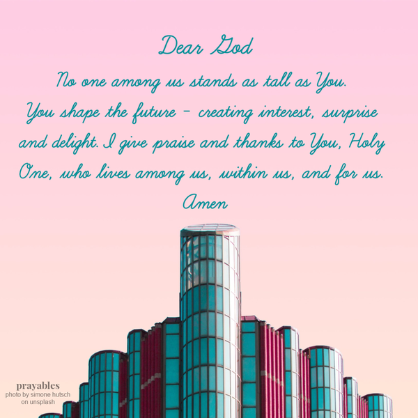 Dear God, No one among us stands as tall as You. You shape the future – creating interest, surprise and delight. I give praise and
thanks to You, Holy One, who lives among us, within us, and for us. Amen