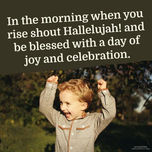 In the morning, when you rise, shout Hallelujah! and be blessed with a day of joy and celebration.