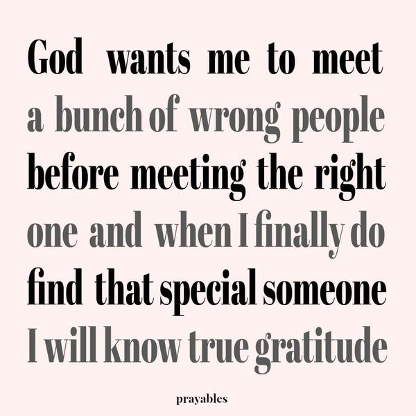 God wants me to meet a bunch of wrong people before meeting the right one and when I finally do find that special someone, I will know true gratitude.