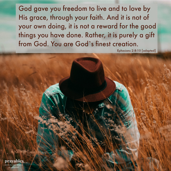 Ephesians 2:8-10 [adapted] God gave you freedom to live and to love by His grace, through your faith. And it is not of your own doing, it is not a reward for the good things you have done. Rather, it is purely a gift from God. You
are God’s finest creation.