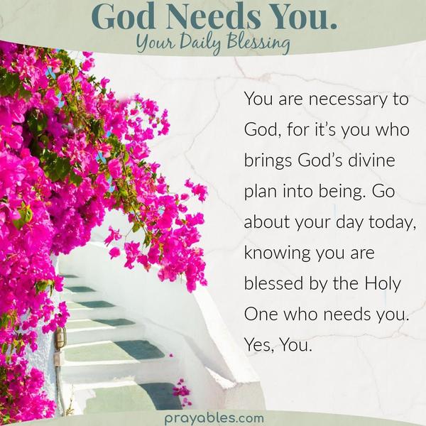 You are necessary to God, for it’s you who brings God’s divine plan into being. Go about your day today, knowing you are blessed by the Holy
One who needs you. Yes, You.