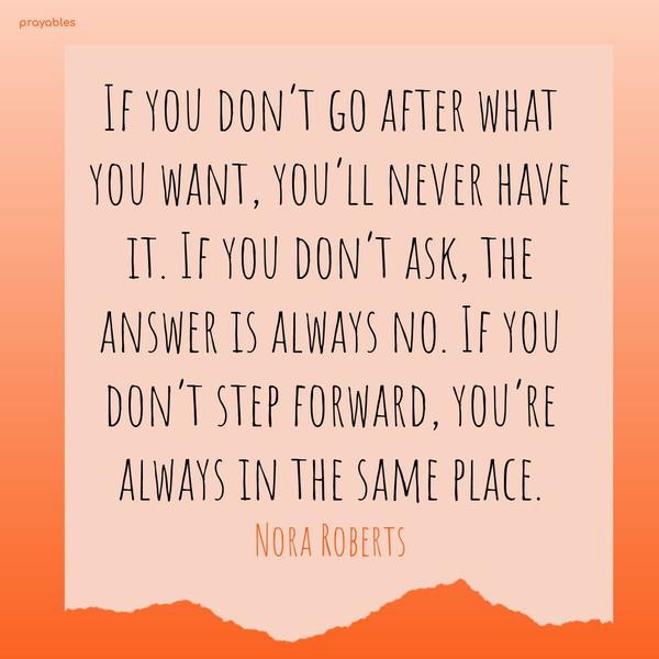 If you don’t go after what you want, you’ll never have it. If you don’t ask, the answer is always no. If you don’t step forward, you’re always in the same place. Nora Roberts