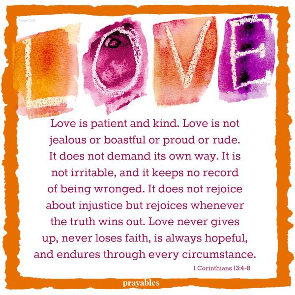 1 Corinthians 13:4-8 Love is patient and kind. Love is not jealous or boastful or proud or rude. It does not demand its own way. It is not irritable, and it keeps no record of being wronged. It does not rejoice about injustice but
rejoices whenever the truth wins out. Love never gives up, never loses faith, is always hopeful, and endures through every circumstance.