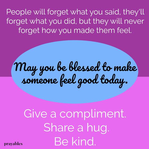 People will forget what you said, they’ll forget what you did, but they will never forget how you made them feel. May you be blessed to make someone feel good today. Give a compliment. Share a hug. Be kind.